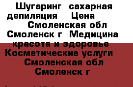 Шугаринг (сахарная депиляция) › Цена ­ 150-900 - Смоленская обл., Смоленск г. Медицина, красота и здоровье » Косметические услуги   . Смоленская обл.,Смоленск г.